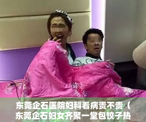 东莞企石医院妇科看病贵不贵（东莞企石妇女齐聚一堂包饺子热热闹闹过“小年”）