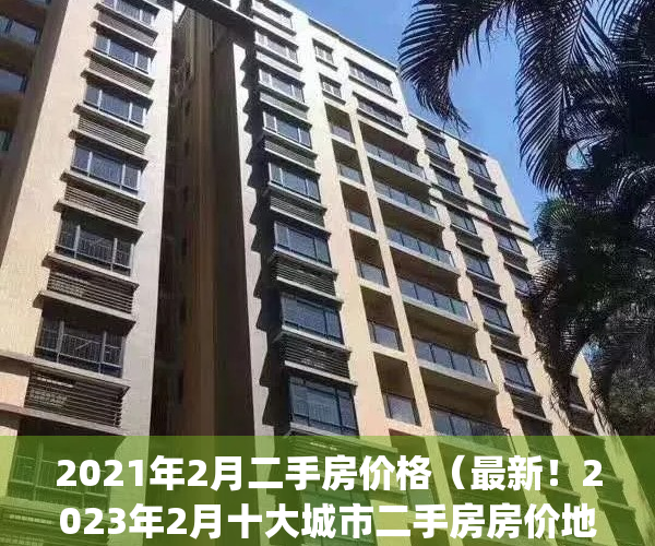 2021年2月二手房价格（最新！2023年2月十大城市二手房房价地图）(2021二手房房价走势)