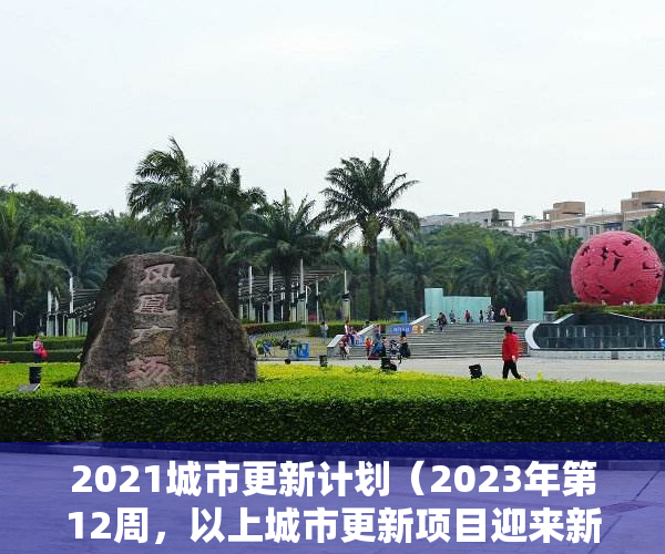 2021城市更新计划（2023年第12周，以上城市更新项目迎来新的进展，部分项目实施主体已公示，即将迎来开工建设）