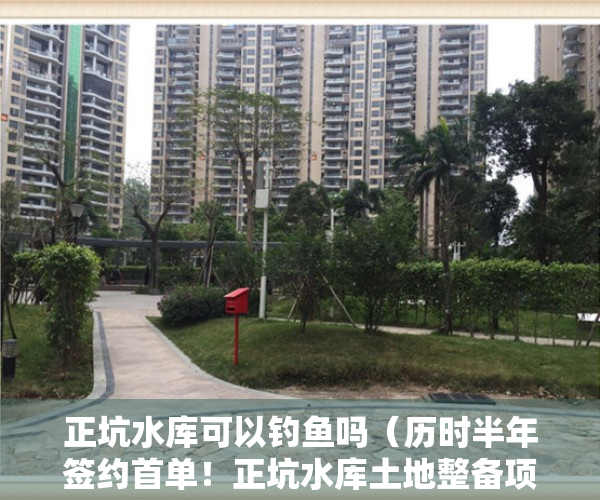 正坑水库可以钓鱼吗（历时半年签约首单！正坑水库土地整备项目有望一月内完成）