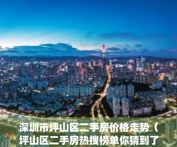 深圳市坪山区二手房价格走势（坪山区二手房热搜榜单你猜到了吗？）(坪山二手房价格及图片)