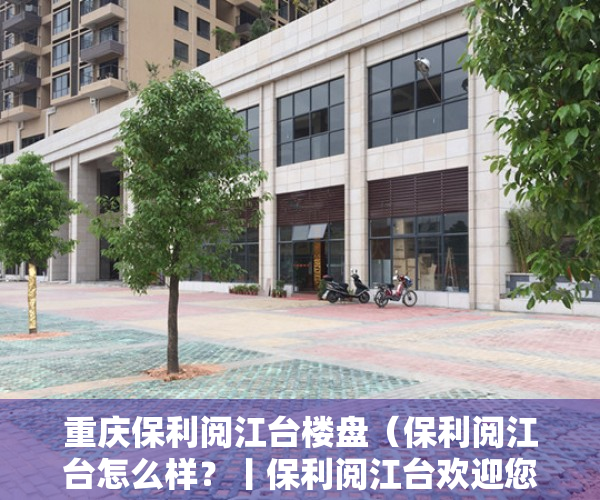 重庆保利阅江台楼盘（保利阅江台怎么样？丨保利阅江台欢迎您丨最新楼盘详情 价格折扣售楼处）