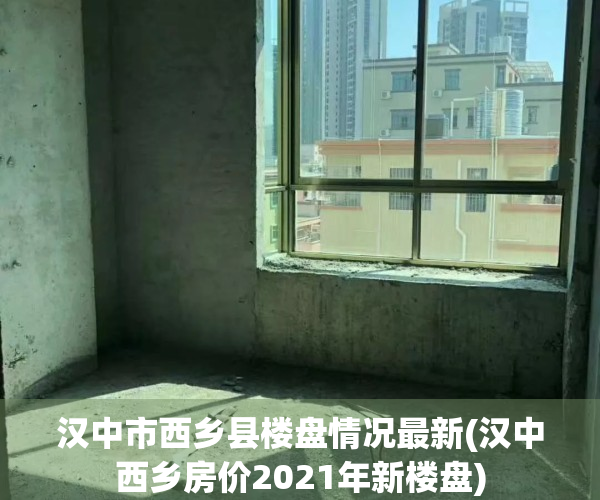 汉中市西乡县楼盘情况最新(汉中西乡房价2021年新楼盘)