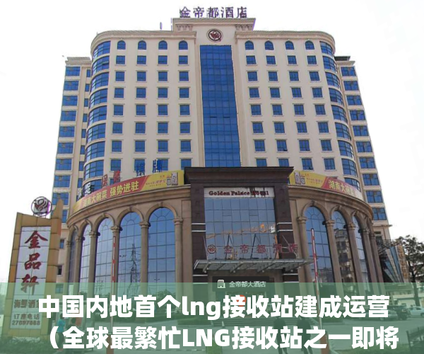 中国内地首个lng接收站建成运营（全球最繁忙LNG接收站之一即将扩建，已被列为深圳市年度重大项目）