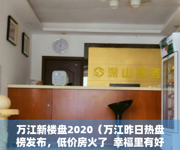 万江新楼盘2020（万江昨日热盘榜发布，低价房火了  幸福里有好房）