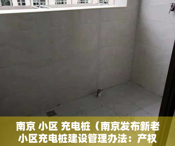 南京 小区 充电桩（南京发布新老小区充电桩建设管理办法：产权和租赁车位均可申请安装，物业不得以特殊理由阻挠）