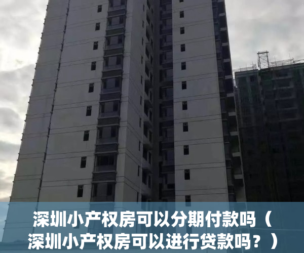 深圳小产权房可以分期付款吗（深圳小产权房可以进行贷款吗？）(2021深圳小产权房可以交易吗)