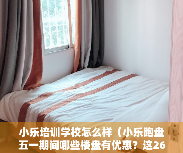 小乐培训学校怎么样（小乐跑盘五一期间哪些楼盘有优惠？这26个福州新房小乐替你探访了）