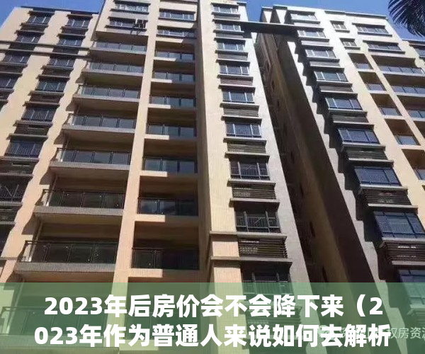 2023年后房价会不会降下来（2023年作为普通人来说如何去解析楼市定调政策！）